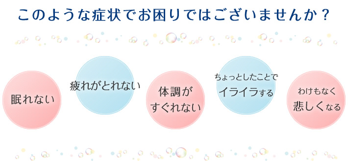 このような症状でお困りではございませんか? 眠れない 疲れがとれない 体調がすぐれない ちょっとしたことでイライラする わけもなく悲しくなる