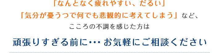 「なんとなく疲れやすい、だるい」「気分が憂うつで何でも悲観的に考えてしまう」など、こころの不調を感じた方は頑張りすぎる前に・・・お気軽にご相談ください